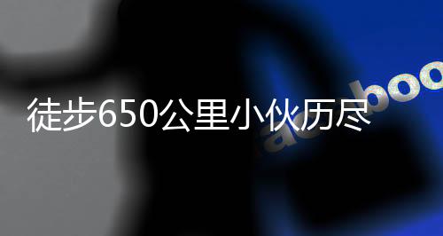 徒步650公里小伙歷盡艱辛終到家，詮釋堅韌與執(zhí)著的力量