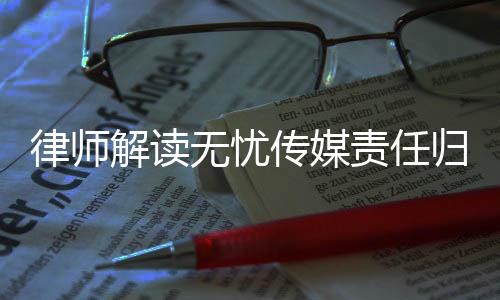律師解讀無憂傳媒責(zé)任歸屬問題，相關(guān)方面或需承擔(dān)法律責(zé)任