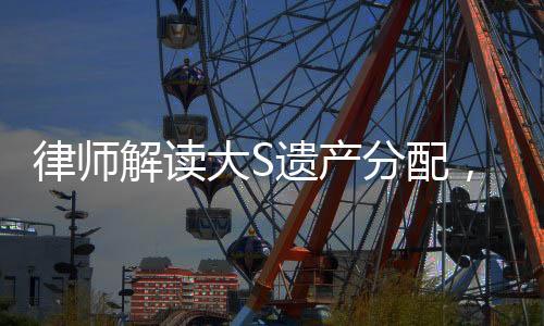 律師解讀大S遺產(chǎn)分配，細(xì)節(jié)揭秘與權(quán)益保障