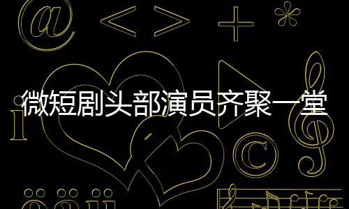 微短劇頭部演員齊聚一堂，行業(yè)矚目新動(dòng)態(tài)