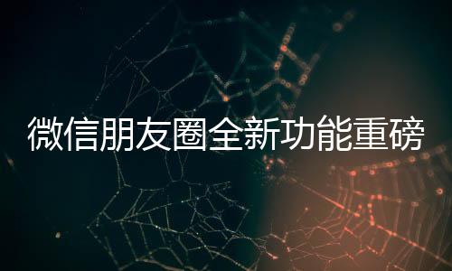 微信朋友圈全新功能重磅上線，讓你的社交體驗再升級！