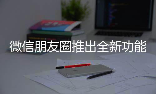 微信朋友圈推出全新功能，重塑社交體驗(yàn)