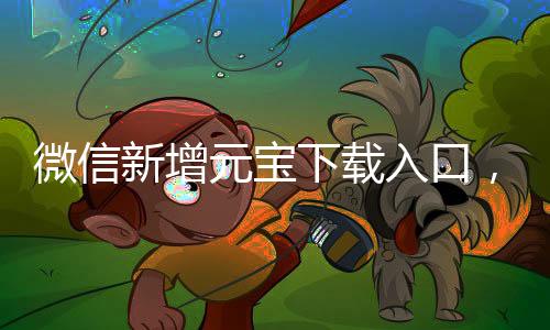 微信新增元寶下載入口，全新體驗等你來探索
