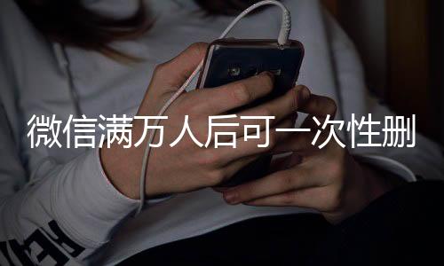 微信滿萬人后可一次性刪除單向好友，功能解讀與操作指南