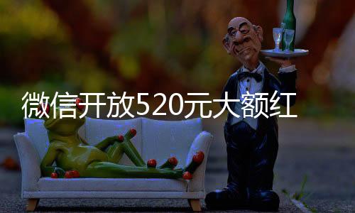 微信開放520元大額紅包，一攬用戶喜悅