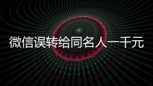 微信誤轉(zhuǎn)給同名人一千元，對(duì)方未歸還引發(fā)的思考