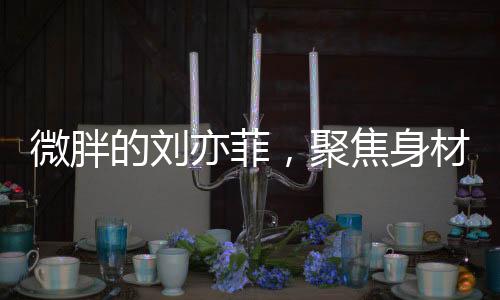 微胖的劉亦菲，聚焦身材爭(zhēng)議背后的故事