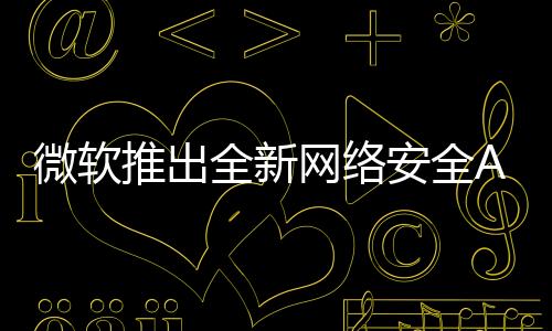 微軟推出全新網(wǎng)絡(luò)安全AI代理方案，重塑數(shù)字時(shí)代的網(wǎng)絡(luò)安全防護(hù)體系