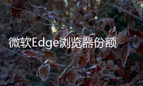 微軟Edge瀏覽器份額創(chuàng)歷史新高！Chrome仍然高居首位