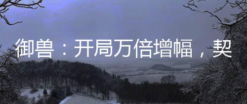 御獸：開(kāi)局萬(wàn)倍增幅，契約女皇