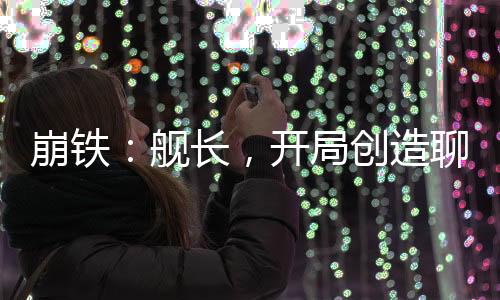 崩鐵：艦長，開局創(chuàng)造聊天群！