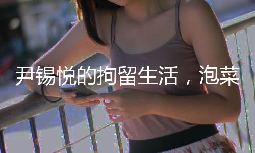 尹錫悅的拘留生活，泡菜與地面的生活實(shí)錄