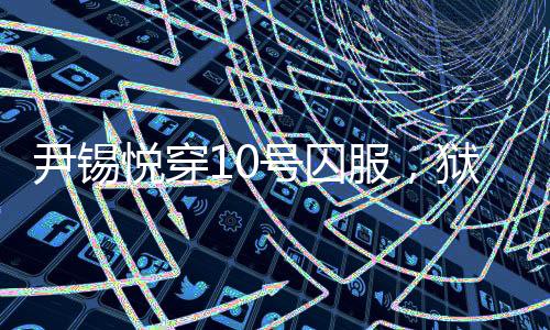 尹錫悅穿10號(hào)囚服，獄警喊他十號(hào)——揭示背后真相的新聞探究