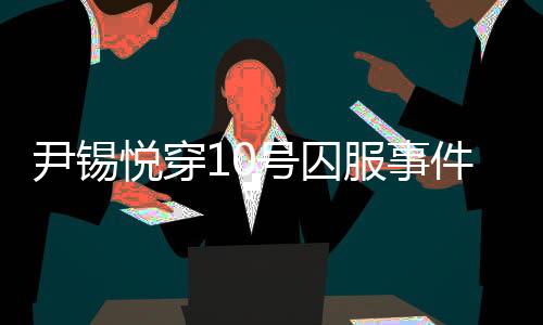 尹錫悅穿10號(hào)囚服事件揭秘，獄警口中的10號(hào)身份探究