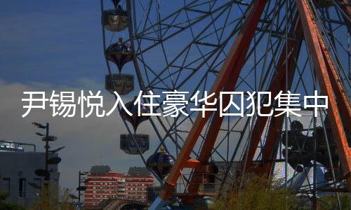 尹錫悅?cè)胱『廊A囚犯集中營，揭秘背后的故事