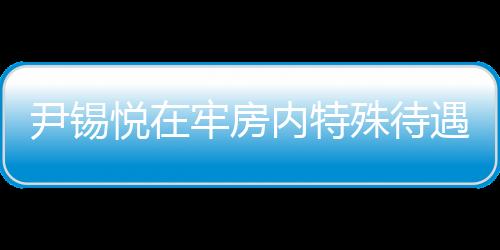 尹錫悅在牢房內(nèi)特殊待遇，看電視不穿囚服的人性化管理探討
