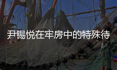 尹錫悅在牢房中的特殊待遇，觀看電視與免穿囚服