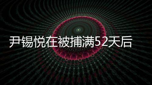 尹錫悅在被捕滿52天后獲釋，事件細節(jié)一覽
