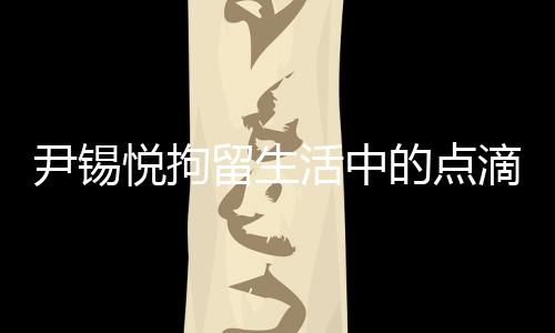 尹錫悅拘留生活中的點(diǎn)滴，泡菜與地上的日子
