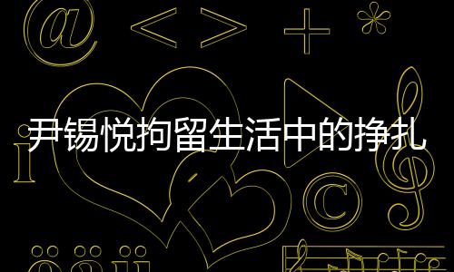 尹錫悅拘留生活中的掙扎與挑戰(zhàn)，從泡菜充饑到地板床鋪的生存實(shí)錄