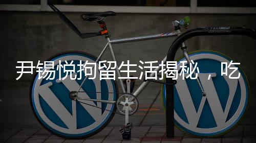 尹錫悅拘留生活揭秘，吃泡菜睡地上的艱辛歷程