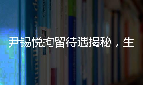 尹錫悅拘留待遇揭秘，生活細(xì)節(jié)與個(gè)人情感引人關(guān)注