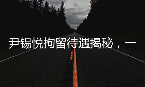 尹錫悅拘留待遇揭秘，一周洗一次澡，特殊飲食安排透露細節(jié)
