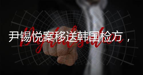 尹錫悅案移送韓國檢方，揭示復(fù)雜法律進(jìn)程背后的意義