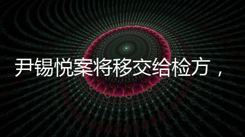 尹錫悅案將移交給檢方，全面解讀事件進(jìn)展