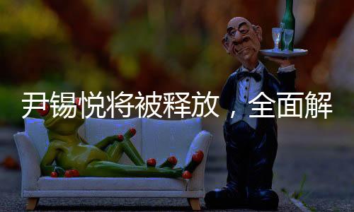 尹錫悅將被釋放，全面解讀事件內幕