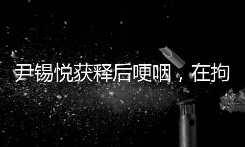 尹錫悅獲釋后哽咽，在拘留所學(xué)到很多