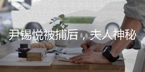 尹錫悅被捕后，夫人神秘出行疑云重重——聚焦事件內(nèi)幕