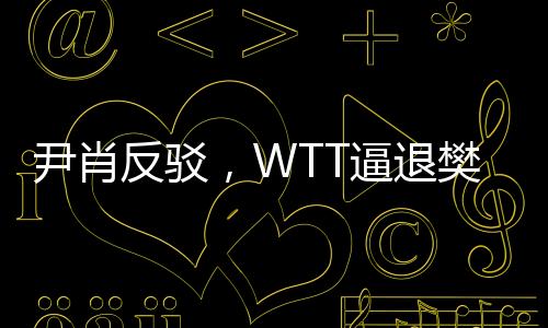 尹肖反駁，WTT逼退樊振東純屬顛倒黑白——揭露真相的報道