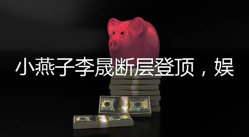 小燕子李晟斷層登頂，娛樂新勢力刷新粉絲認(rèn)知！