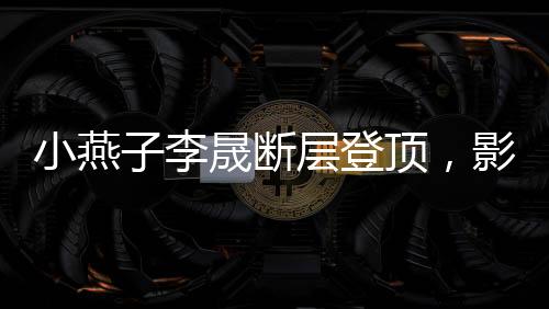 小燕子李晟斷層登頂，影視歌壇的新晉之星