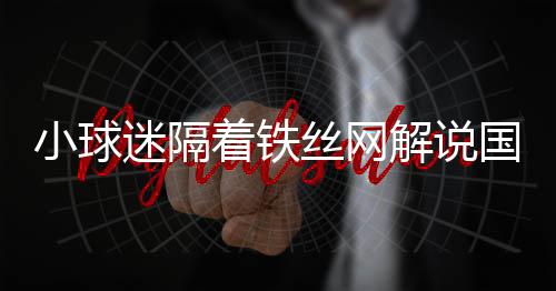 小球迷隔著鐵絲網(wǎng)解說國安熱身賽，熱血球迷文化展現(xiàn)獨特魅力