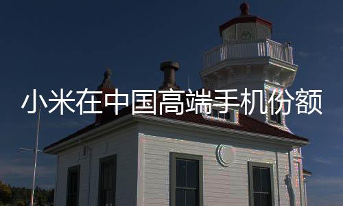 小米在中國(guó)高端手機(jī)份額排名第三 僅次于蘋(píng)果、華為