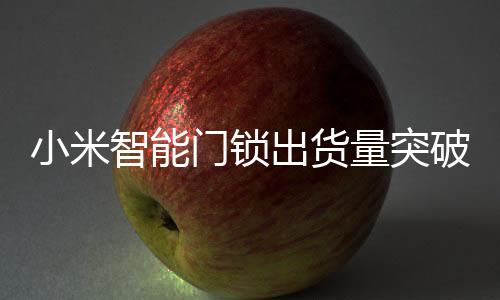 小米智能門鎖出貨量突破七百萬大關(guān)，創(chuàng)新科技與用戶體驗引領(lǐng)市場增長