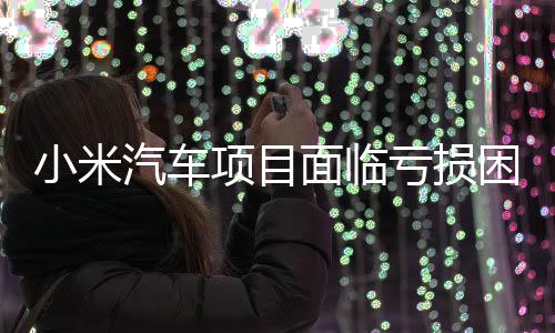 小米汽車項(xiàng)目面臨虧損困境，單臺(tái)平均虧損達(dá)4.5萬元