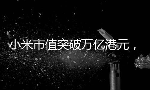 小米市值突破萬億港元，創(chuàng)歷史紀(jì)錄