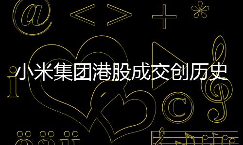 小米集團(tuán)港股成交創(chuàng)歷史天量，市場矚目下的業(yè)績突破
