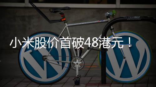 小米股價(jià)首破48港元！市值超1.21萬(wàn)億港元 創(chuàng)歷史新高