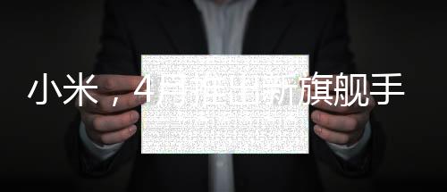 小米，4月推出新旗艦手機(jī)，致力于提供用戶買得起的優(yōu)質(zhì)體驗