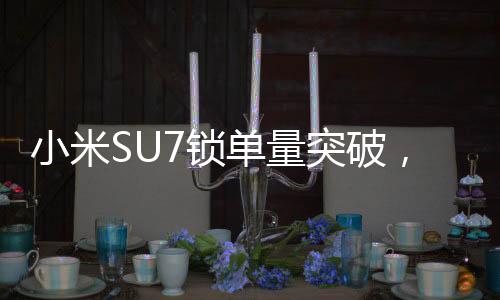小米SU7鎖單量突破，市場(chǎng)掀起熱浪，超過24.8萬輛矚目期待！