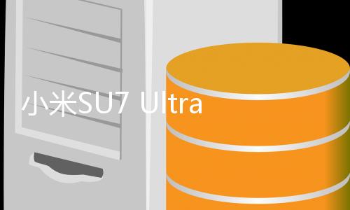 小米SU7 Ultra交付時間揭曉，預(yù)計一月內(nèi)正式上市