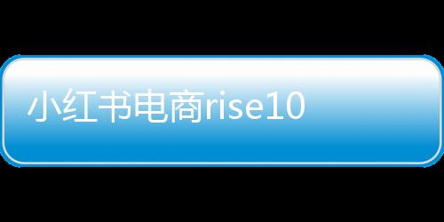 小紅書電商rise100榜單發(fā)布，揭曉年度百大電商影響力品牌