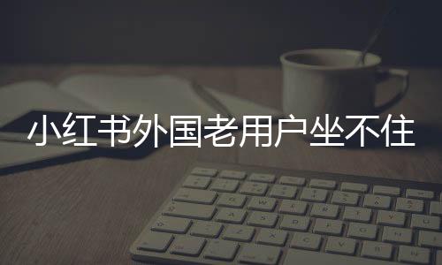 小紅書(shū)外國(guó)老用戶坐不住了，社區(qū)變遷與多元互動(dòng)的新態(tài)勢(shì)