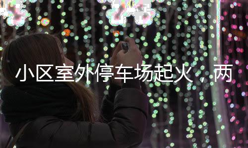 小區(qū)室外停車(chē)場(chǎng)起火，兩輛轎車(chē)被燒毀——事故調(diào)查與防范探討
