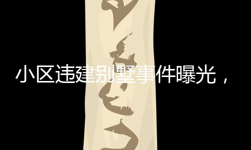 小區(qū)違建別墅事件曝光，關(guān)于第152棟樓的嚴(yán)重問題深度分析