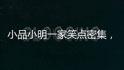 小品小明一家笑點密集，歡樂呈現(xiàn)引爆全場！